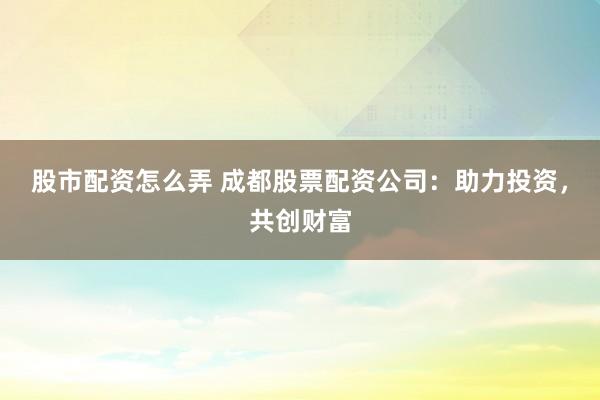 股市配资怎么弄 成都股票配资公司：助力投资，共创财富