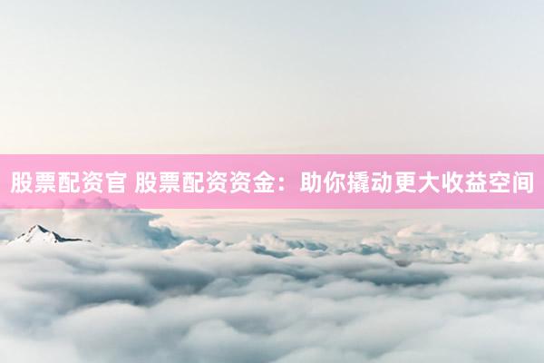 股票配资官 股票配资资金：助你撬动更大收益空间