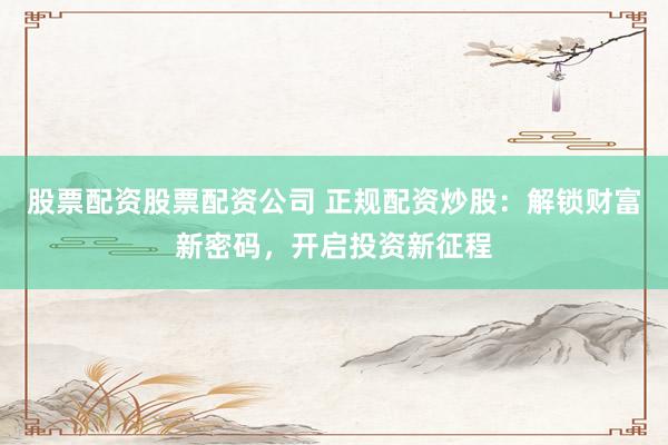 股票配资股票配资公司 正规配资炒股：解锁财富新密码，开启投资新征程