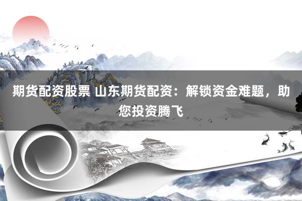 期货配资股票 山东期货配资：解锁资金难题，助您投资腾飞