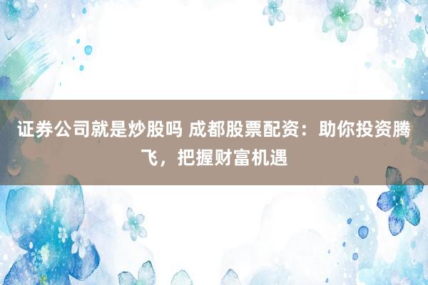 证券公司就是炒股吗 成都股票配资：助你投资腾飞，把握财富机遇