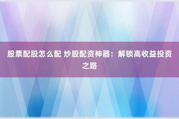 股票配股怎么配 炒股配资神器：解锁高收益投资之路