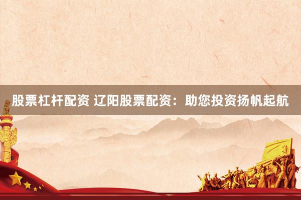 股票杠杆配资 辽阳股票配资：助您投资扬帆起航