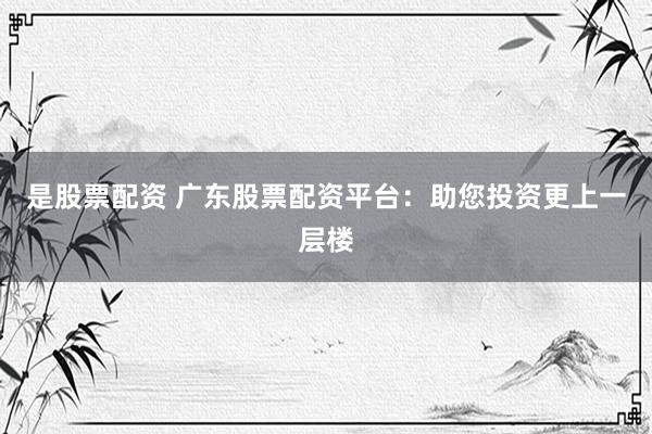 是股票配资 广东股票配资平台：助您投资更上一层楼