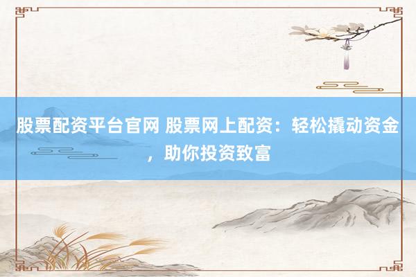 股票配资平台官网 股票网上配资：轻松撬动资金，助你投资致富
