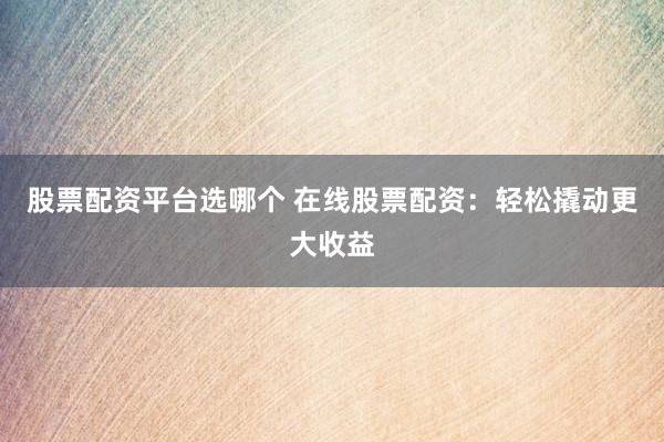 股票配资平台选哪个 在线股票配资：轻松撬动更大收益