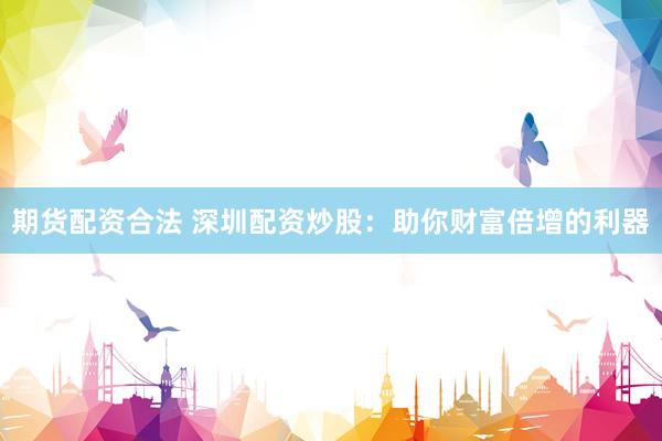 期货配资合法 深圳配资炒股：助你财富倍增的利器