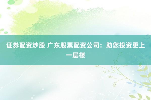 证券配资炒股 广东股票配资公司：助您投资更上一层楼