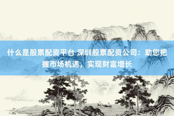 什么是股票配资平台 深圳股票配资公司：助您把握市场机遇，实现