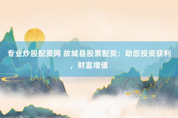 专业炒股配资网 故城县股票配资：助您投资获利，财富增值